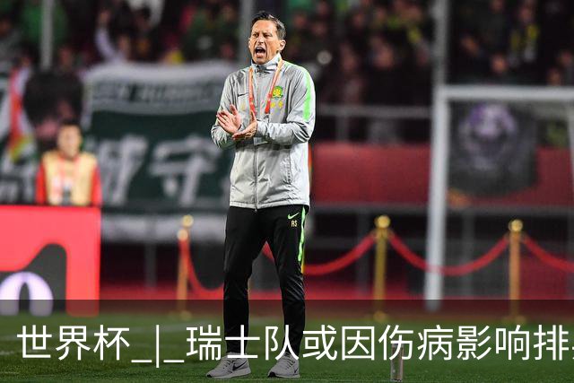 世界杯 | 瑞士队或因伤病影响排兵布阵